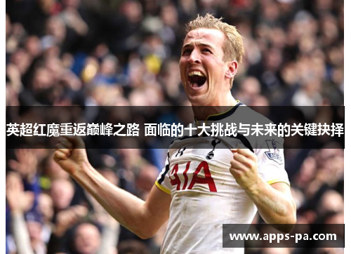 英超红魔重返巅峰之路 面临的十大挑战与未来的关键抉择