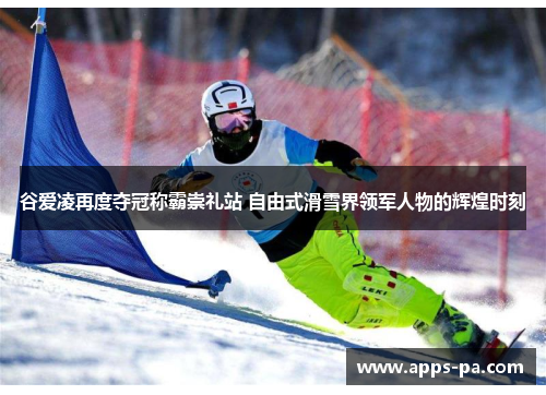 谷爱凌再度夺冠称霸崇礼站 自由式滑雪界领军人物的辉煌时刻