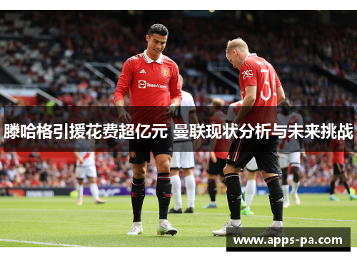 滕哈格引援花费超亿元 曼联现状分析与未来挑战