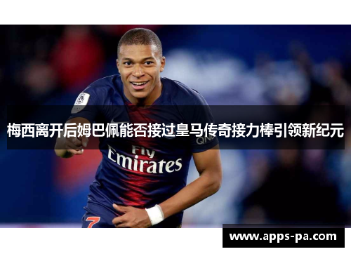 梅西离开后姆巴佩能否接过皇马传奇接力棒引领新纪元