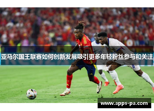 亚马尔国王联赛如何创新发展吸引更多年轻粉丝参与和关注