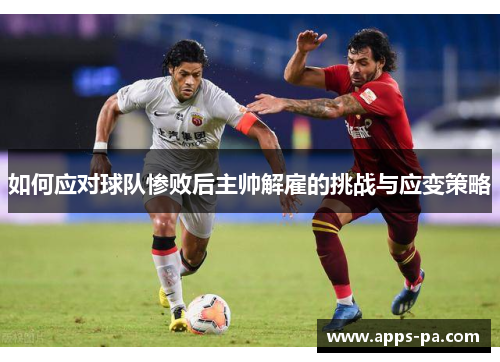 如何应对球队惨败后主帅解雇的挑战与应变策略