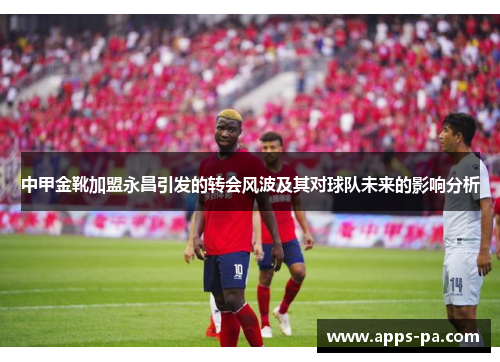 中甲金靴加盟永昌引发的转会风波及其对球队未来的影响分析