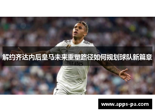 解约齐达内后皇马未来重塑路径如何规划球队新篇章
