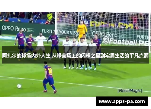 阿扎尔的球场内外人生 从绿茵场上的闪耀之星到宅男生活的平凡点滴
