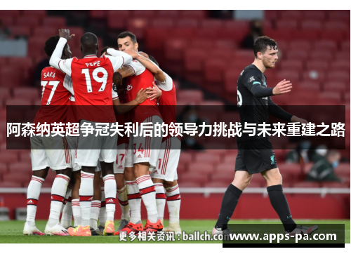 阿森纳英超争冠失利后的领导力挑战与未来重建之路