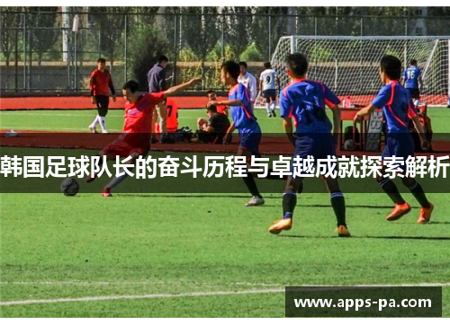 韩国足球队长的奋斗历程与卓越成就探索解析 韩国足球队长的奋斗历程与卓越成就探索解析