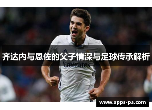 齐达内与恩佐的父子情深与足球传承解析 齐达内与恩佐的父子情深与足球传承解析