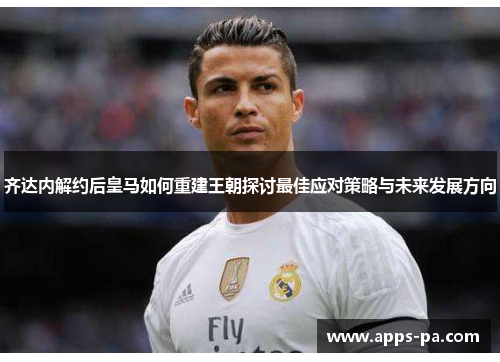 齐达内解约后皇马如何重建王朝探讨最佳应对策略与未来发展方向 齐达内解约后皇马如何重建王朝探讨最佳应对策略与未来发展方向