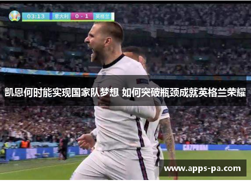 凯恩何时能实现国家队梦想 如何突破瓶颈成就英格兰荣耀 凯恩何时能实现国家队梦想 如何突破瓶颈成就英格兰荣耀