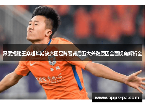 深度揭秘王燊超长期缺席国足阵容背后五大关键原因全面视角解析全