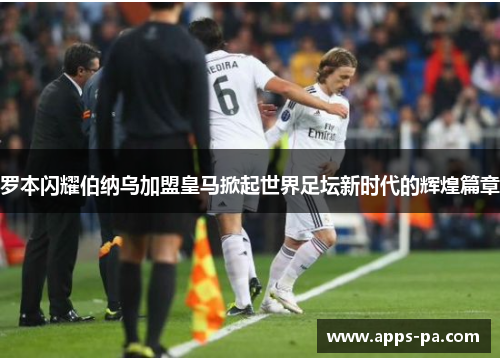 罗本闪耀伯纳乌加盟皇马掀起世界足坛新时代的辉煌篇章