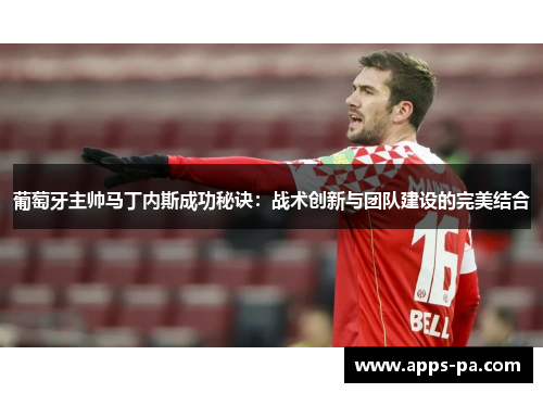 葡萄牙主帅马丁内斯成功秘诀：战术创新与团队建设的完美结合
