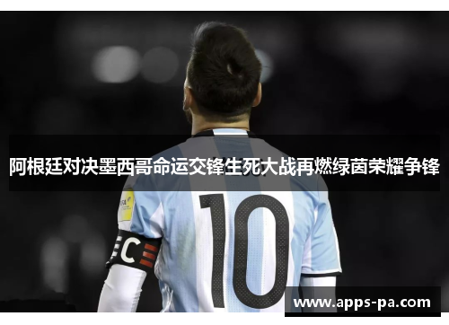阿根廷对决墨西哥命运交锋生死大战再燃绿茵荣耀争锋