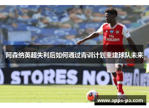 阿森纳英超失利后如何通过青训计划重建球队未来