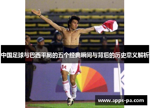 中国足球与巴西平局的五个经典瞬间与背后的历史意义解析 中国足球与巴西平局的五个经典瞬间与背后的历史意义解析