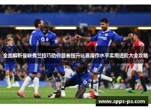 全面解析曼联弗兰技巧助你显著提升比赛操作水平实用进阶大全攻略