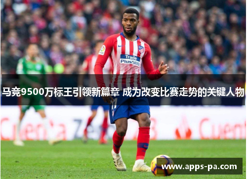 马竞9500万标王引领新篇章 成为改变比赛走势的关键人物