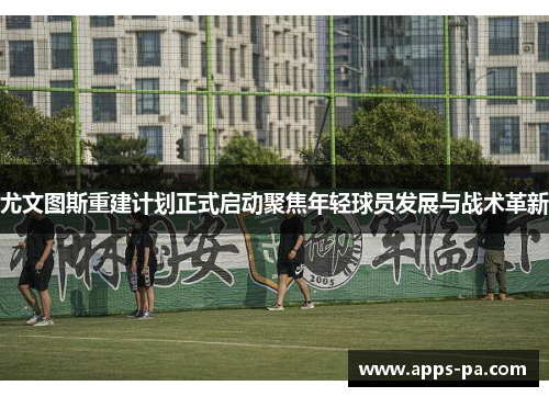 尤文图斯重建计划正式启动聚焦年轻球员发展与战术革新