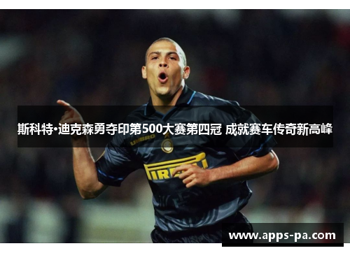 斯科特·迪克森勇夺印第500大赛第四冠 成就赛车传奇新高峰 斯科特·迪克森勇夺印第500大赛第四冠 成就赛车传奇新高峰