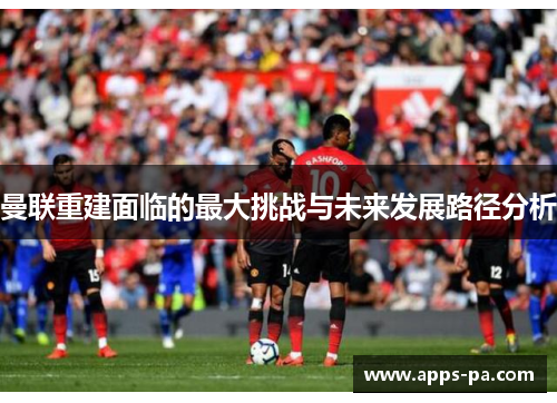 曼联重建面临的最大挑战与未来发展路径分析 曼联重建面临的最大挑战与未来发展路径分析