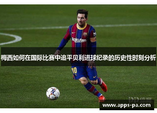 梅西如何在国际比赛中追平贝利进球纪录的历史性时刻分析