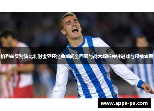 格列兹曼对阵比利时世界杯经典瞬间全回顾与战术解析关键进球与领袖表现