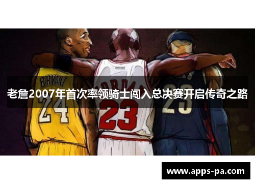 老詹2007年首次率领骑士闯入总决赛开启传奇之路