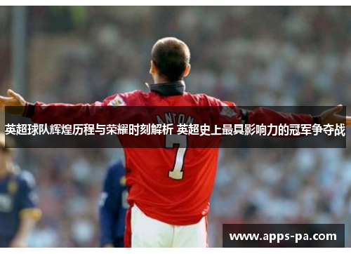 英超球队辉煌历程与荣耀时刻解析 英超史上最具影响力的冠军争夺战