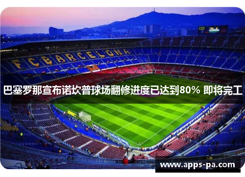 巴塞罗那宣布诺坎普球场翻修进度已达到80% 即将完工