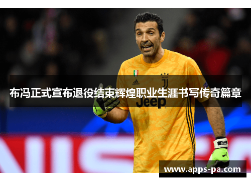 布冯正式宣布退役结束辉煌职业生涯书写传奇篇章