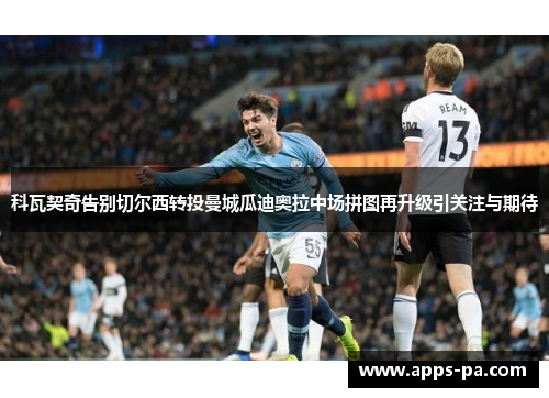 科瓦契奇告别切尔西转投曼城瓜迪奥拉中场拼图再升级引关注与期待 科瓦契奇告别切尔西转投曼城瓜迪奥拉中场拼图再升级引关注与期待
