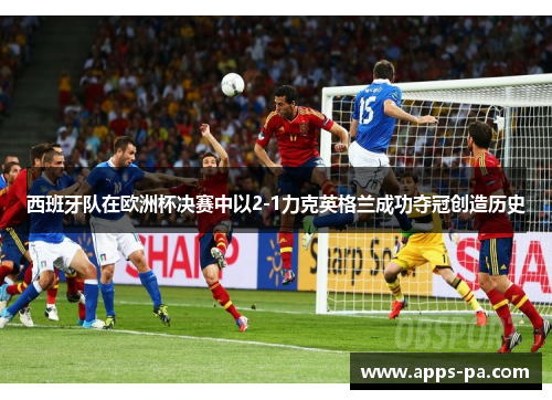 西班牙队在欧洲杯决赛中以2-1力克英格兰成功夺冠创造历史