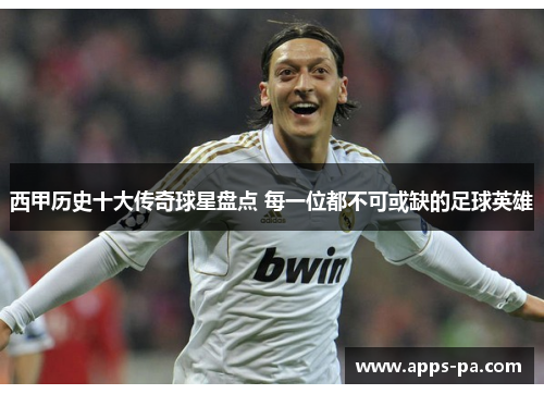 西甲历史十大传奇球星盘点 每一位都不可或缺的足球英雄