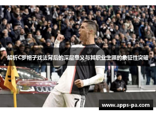 解析C罗帽子戏法背后的深层意义与其职业生涯的象征性突破