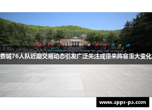 费城76人队近期交易动态引发广泛关注或带来阵容重大变化