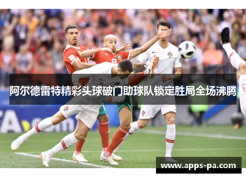阿尔德雷特精彩头球破门助球队锁定胜局全场沸腾