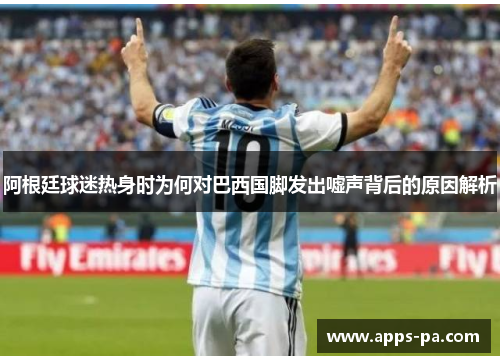 阿根廷球迷热身时为何对巴西国脚发出嘘声背后的原因解析