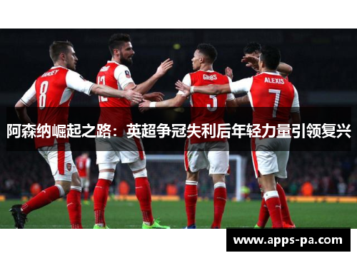 阿森纳崛起之路：英超争冠失利后年轻力量引领复兴
