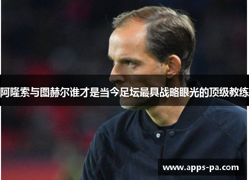 阿隆索与图赫尔谁才是当今足坛最具战略眼光的顶级教练