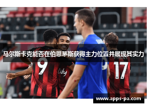 马尔斯卡克能否在伯恩茅斯获得主力位置并展现其实力