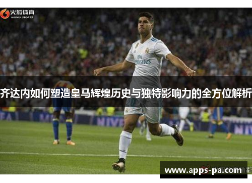 齐达内如何塑造皇马辉煌历史与独特影响力的全方位解析