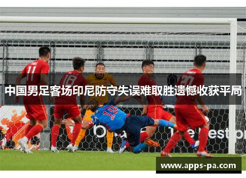 中国男足客场印尼防守失误难取胜遗憾收获平局