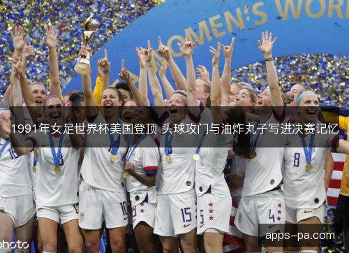 1991年女足世界杯美国登顶 头球攻门与油炸丸子写进决赛记忆